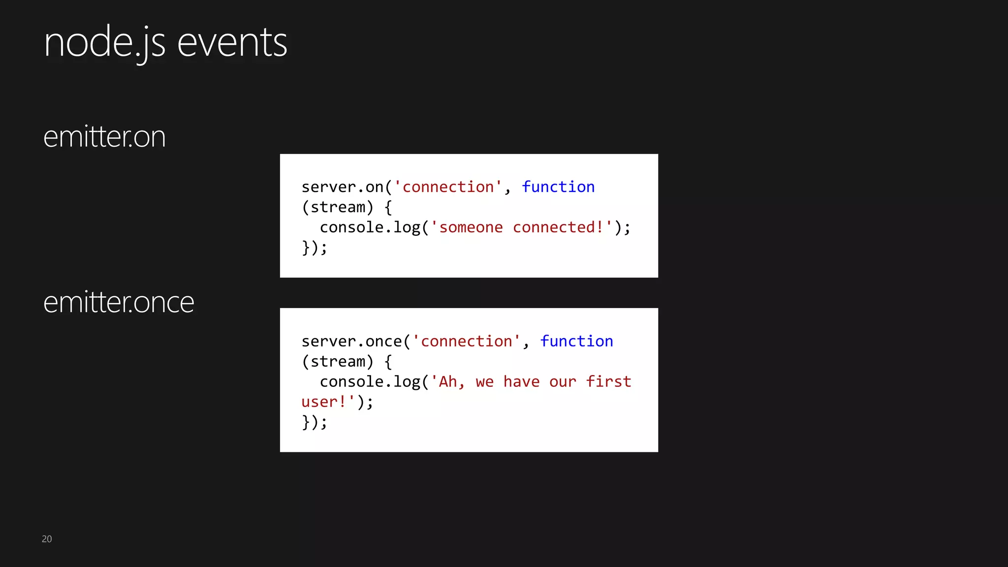 20
server.on('connection', function
(stream) {
console.log('someone connected!');
});
server.once('connection', function
(stream) {
console.log('Ah, we have our first
user!');
});
 