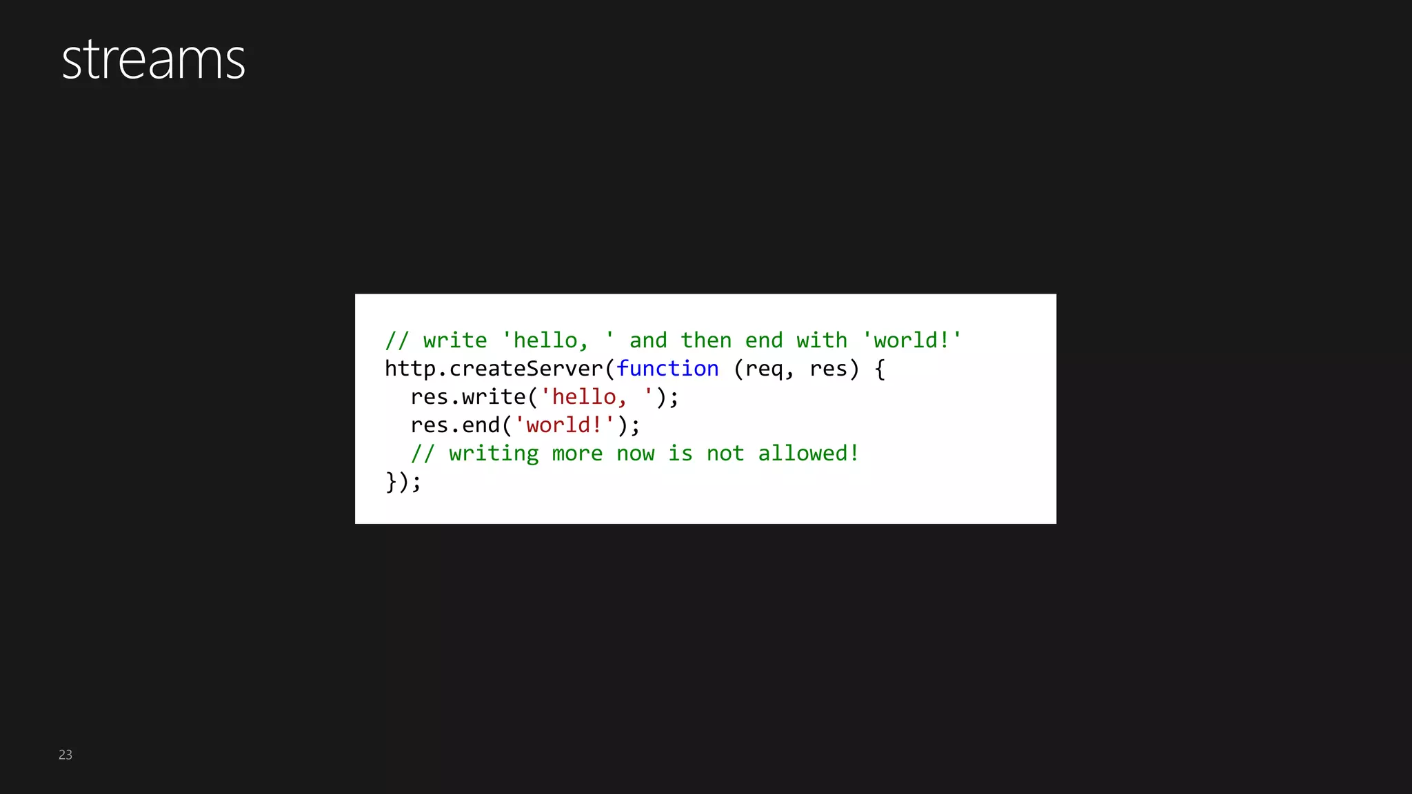 23
// write 'hello, ' and then end with 'world!'
http.createServer(function (req, res) {
res.write('hello, ');
res.end('world!');
// writing more now is not allowed!
});
 