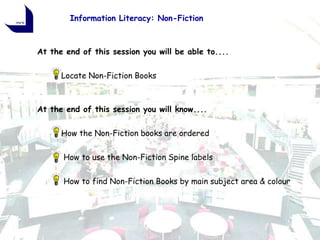 Information Literacy: Non-Fiction



At the end of this session you will be able to....


      Locate Non-Fiction Books

           Information Literacy
At the end of this session you will know....


      How the Non-Fiction books are ordered


      How to use the Non-Fiction Spine labels


      How to find Non-Fiction Books by main subject area & colour
 