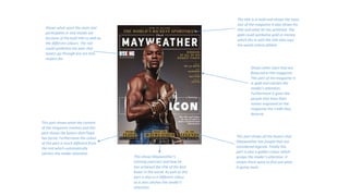 The title is in bold and shows the main
star of the magazine it also shows his
title and what he has achieved. The
gold could symbolise gold or money
which fits in with the title that says
the world richest athlete
Shows what sport the main star
participates in and stands out
because of the bold title as well as
the different colours. The red
could symbolise the pain that
boxers go through but are also
respect for.
Shows other stars that are
featured in this magazine.
This part of the magazine is
in gold and catches the
reader’s attention.
Furthermore it gives the
people that have their
names engraved on the
magazine the credit they
deserve.
This part shows what the content
of the magazine involves and this
part shows the boxers that Floyd
has faced. Furthermore the colour
of this part is much different from
the rest which automatically
catches the reader attention
This shows Mayweather’s
training exercises and how he
has achieved the title of the best
boxer in the world. As well as this
part is also in a different colour
so it also catches the reader’s
attention.
This part shows all the boxers that
Mayweather has fought that are
considered legends. Finally this
part is also a golden colour which
grasps the reader’s attention. It
makes them want to find out what
is going more.
 