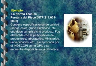 Ejemplo:
La Norma Técnica
Peruana del Pisco (NTP 211.001-
2002)
Contiene especificaciones de calidad
(sabor, color, grado alcohólico, etc.)
que debe cumplir dicho producto. Fue
elaborada con la participación de:
productores, laboratorios, Ministerios,
universidades, etc., fue aprobada por
el INDECOPI como OPN y se
encuentra disponible en la Biblioteca.
 