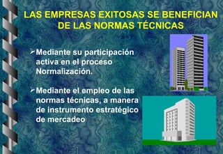 LAS EMPRESAS EXITOSAS SE BENEFICIAN
DE LAS NORMAS TÉCNICAS
Mediante su participación
activa en el proceso
Normalización.
Mediante el empleo de las
normas técnicas, a manera
de instrumento estratégico
de mercadeo
 