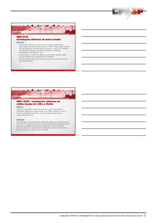 NBR 5410
Instalações elétricas de baixa tensão
Aplicação
• Aos circuitos elétricos, que não os internos aos equipamentos,
funcionando sob uma tensão superior a 1 000 V e alimentados através
de uma instalação de tensão igual ou inferior a 1 000 V em corrente
alternada (por exemplo, circuitos de lâmpadas a descarga,
precípitadores eletrostáticos etc.);
• A toda fiação e a toda linha elétrica que não sejam cobertas pelas
normas relativas aos equipamentos de utilização;
• Às linhas elétricas fixas de sinal (com exceção dos circuitos internos
dos equipamentos).

NBR 14039 - Instalações elétricas de
média tensão de 1,0kv a 36,2kv
Objetivo
Esta Norma estabelece um sistema para o projeto e execução de
instalações elétricas de média tensão, com tensão nominal de 1,0kV a
36,2 kV, à freqüência industrial, de modo a garantir segurança e
continuidade de serviço.
Aplicação
Na construção e manutenção das instalações elétricas de média tensão de
1,0 a 36,2 kV a partir do ponto de entrega definido pela legislação vigente
incluindo as instalações de geração, distribuição de energia elétrica.
Devem considerar a relação com as instalações vizinhas a fim de evitar
danos às pessoas, animais e meio ambiente.

COMISSÃO TRIPARTITE PERMANENTE DE NEGOCIAÇÃO DO SETOR ELETRICO NO ESTADO DE SP -

2

 