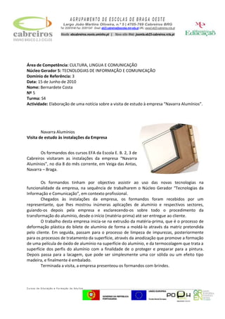 Área de Competência: CULTURA, LINGUA E COMUNICAÇÃO<br />Núcleo Gerador 5: TECNOLOGIAS DE INFORMAÇÃO E COMUNICAÇÃO<br />Domínio de Referência: 3<br />Data: 15 de Junho de 2010<br />Nome: Bernardete Costa<br />Nº 5<br />Turma: S4<br />Actividade: Elaboração de uma notícia sobre a visita de estudo à empresa “Navarra Alumínios”.<br />Os formandos dos cursos EFA da Escola E. B. 2, 3 de Cabreiros visitaram as instalações da empresa “Navarra Alumínios”, no dia 8 do mês corrente, em Veiga das Antas, Navarra – Braga.Navarra Alumínios Visita de estudo às instalações da Empresa                                                                                               <br />Os formandos tinham por objectivo assistir ao uso das novas tecnologias na funcionalidade da empresa, na sequência de trabalharem o Núcleo Gerador “Tecnologias da Informação e Comunicação”, em contexto profissional. <br />Chegados às instalações da empresa, os formandos foram recebidos por um representante, que lhes mostrou inúmeras aplicações de alumínio e respectivos sectores, guiando-os depois pela empresa e esclarecendo-os sobre todo o procedimento da transformação do alumínio, desde o início (matéria-prima) até ser entregue ao cliente. <br />O trabalho desta empresa inicia-se na extrusão da matéria-prima, que é o processo de deformação plástica do bilete de alumínio de forma a moldá-lo através da matriz pretendida pelo cliente. Em seguida, passam para o processo de limpeza de impurezas, posteriormente para os processos de tratamento da superfície, através da anodização que promove a formação de uma película de óxido de alumínio na superfície do alumínio, e da termocolagem que trata a superfície dos perfis do alumínio com a finalidade de o proteger e preparar para a pintura. Depois passa para a lacagem, que pode ser simplesmente uma cor sólida ou um efeito tipo madeira, e finalmente é embalado. <br />Terminada a visita, a empresa presenteou os formandos com brindes.<br />