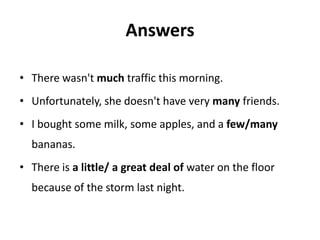 Answers

• There wasn't much traffic this morning.
• Unfortunately, she doesn't have very many friends.
• I bought some milk, some apples, and a few/many
  bananas.
• There is a little/ a great deal of water on the floor
  because of the storm last night.
 