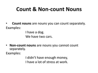 Count & Non-count Nouns

• Count nouns are nouns you can count separately.
Examples:
          I have a dog.
          We have two cars.

• Non-count nouns are nouns you cannot count
  separately.
Examples:
             I didn’t have enough money,
             I have a lot of stress at work.
 