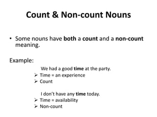 Count & Non-count Nouns

• Some nouns have both a count and a non-count
  meaning.

Example:
             We had a good time at the party.
            Time = an experience
            Count

             I don’t have any time today.
            Time = availability
            Non-count
 