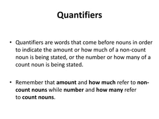 Quantifiers

• Quantifiers are words that come before nouns in order
  to indicate the amount or how much of a non-count
  noun is being stated, or the number or how many of a
  count noun is being stated.

• Remember that amount and how much refer to non-
  count nouns while number and how many refer
  to count nouns.
 