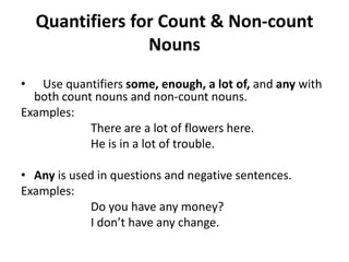 Quantifiers for Count & Non-count
                  Nouns
•  Use quantifiers some, enough, a lot of, and any with
  both count nouns and non-count nouns.
Examples:
            There are a lot of flowers here.
            He is in a lot of trouble.

• Any is used in questions and negative sentences.
Examples:
            Do you have any money?
            I don’t have any change.
 