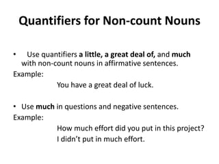 Quantifiers for Non-count Nouns

•  Use quantifiers a little, a great deal of, and much
  with non-count nouns in affirmative sentences.
Example:
            You have a great deal of luck.

• Use much in questions and negative sentences.
Example:
           How much effort did you put in this project?
           I didn’t put in much effort.
 