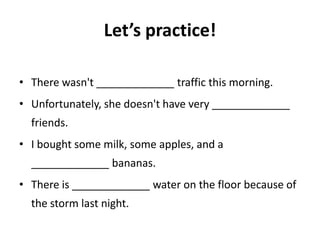 Let’s practice!

• There wasn't _____________ traffic this morning.
• Unfortunately, she doesn't have very _____________
  friends.
• I bought some milk, some apples, and a
  _____________ bananas.
• There is _____________ water on the floor because of
  the storm last night.
 