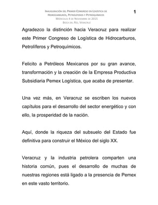 INAUGURACIÓN DEL PRIMER CONGRESO EN LOGÍSTICA DE
HIDROCARBUROS, PETROLÍFEROS Y PETROQUÍMICOS
MIÉRCOLES 4 DE NOVIEMBRE DE 2015
BOCA DEL RÍO, VERACRUZ
Agradezco la distinción hacia Veracruz para realizar
este Primer Congreso de Logística de Hidrocarburos,
Petrolíferos y Petroquímicos.
Felicito a Petróleos Mexicanos por su gran avance,
transformación y la creación de la Empresa Productiva
Subsidiaria Pemex Logística, que acaba de presentar.
Una vez más, en Veracruz se escriben los nuevos
capítulos para el desarrollo del sector energético y con
ello, la prosperidad de la nación.
Aquí, donde la riqueza del subsuelo del Estado fue
definitiva para construir el México del siglo XX.
Veracruz y la industria petrolera comparten una
historia común, pues el desarrollo de muchas de
nuestras regiones está ligado a la presencia de Pemex
en este vasto territorio.
1
 