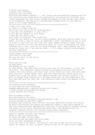 A thrust your pelvis 
screams crazy flavored, 
delicious sap your mouth 
bristling two bodies together .... Mil insults ear motivated by jealousy rein my 
hair pulled by your hands while you seething hot sex perversion tortured. Your 
tongue moistened the road slowly invades me between my legs upright cobra force 
of a thunderbolt. The desire not extinguished runaway horse is slow down my 
dress on the carpet defeated ... 
============================================================= 
I know I'll never find, 
or finds it a woman like you, 
and do not tell me you do not know you well, 
I can feel the difference in your voice, 
in the way you express in your words, 
I know who you really are, 
your heart is wrong but love rarely do, 
I know who you really are. You're a pretty decent, good and like you there is no 
woman, not even a copy of yours, so sometimes I enter the madness of you to give 
me a son to stay with him, but that will never happen because a woman like you 
would not be able to hurt the person you want, so I want to apologize for those 
offenses that I like , and for all those mistakes that I made ??myself and I'll 
always be loving you if you see me alone ... I'll always silently asking heaven 
for your Happiness 
=================================================== 
Young teacher which many 
lost ethics in my arms, 
who won the scorn of the world 
to sleep in his. 
Recalling your bed 
my eyes water, 
the absence of your kisses 
my lips suffer. The empty desk hurts my soul lose its ink markers, is that they 
also miss . Your beautiful hands flavored icing memories My love lives first 
coffee; the first dinner, the first touch of our hands our first kiss that night 
good. How can I forget those looks? such that some noticed, others would not 
suspect but it was our secret. You admired teacher full of many talents; I am 
part of student body causing you a thousand sufferings. No one understands our 
love and they paid for that, but I am suffering today suffer the absence of your 
kisses. 
=========================================================== 
One evening vernal blooming 
in your hands my veste shattered 
escaped embarrassment rippling through your fingers 
I slept my eyes and enjoyed the breeze 
slowly bathing the divine. 
And our frantic bodies 
were delivered to the oasis 
drinking sitibundos whispered thousand masters like 
stealth watched us from afar zephyr 
streamers and twinkling stars envious. Rutilante paced envisioning the wind as 
my mouth dried purple you revere and dipped my tongue in your mouth danced in 
what your moans hoarsely demanded more touching. In the gloom our tongues tasted 
the flavor of the aurora resurrecting these great life fantasies when our 
laughter carpeted content soil springs laying sweet fragrance. 
================================================================= 
Dying to undress and feel your desire, 
dying to feel your passion man 
to taste the sweat of your body, 
for feeling mine and make love until dawn, 
until you smell permeated my body, 
in my soul and in my sheets. I'm dying to love you to wear you skin with my 
teeth, my tongue, my lips, my moves! dying to love you to draw on your naked 
 