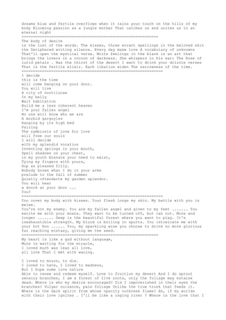 dreams blue and fertile overflows when it rains your touch on the hills of my 
body Blooming passion as a jungle mother That catches us and unites us in an 
eternal night 
============================================================ 
The body of desire 
is the lust of the words. The kisses, those errant spellings in the beloved skin 
the Deciphered writing silence. Every day make love A vocabulary of unknowns 
That'll open the mystical verse. Write feelings in the blank is an art that 
brings the lovers in a cocoon of darkness. She whispers in his ear: The Rose of 
lurid petals . Has the thirst of the desert I want to drink your drizzle verses 
That is the fertile elixir. Each libation widen The narrowness of the time. 
============================================================== 
I decide 
this is the time 
will come banging on your door. 
You will live 
A city of noctilucae 
In my belly 
Wait habitation 
Build me a less coherent heaven 
I'm your fallen angel 
No one will know who we are 
A morbid gargoyles 
Hanging by its high bed 
Pairing 
The symbiosis of love for love 
will free our souls 
I will decide 
with my splendid vocation 
Inventing springs in your mouth, 
Spell shadows on your chest, 
in my youth Ensnare your need to exist, 
Tying my fingers with yours, 
Hop as pleased filly. 
Nobody knows what I do in your arms 
prelude to the fall of summer 
Quietly ofrendarte my garden splendor. 
You will hear 
a knock at your door ... 
You? 
============================================================== 
You cover my body with kisses. Your flesh longs my skin. My battle with you is 
melee. 
You're not my enemy. You are my fallen angel and given to my feet ....... You 
excite me with your moans. They want to be turned off, but can not. More and 
longer ....... Deep is the beautiful forest where you want to play. It's 
inexhaustible strength. My blood is boiling in spurts. You intoxicate me with 
your hot Ron ...... You, my sparkling wine you choose to drink no more glorious 
far reaching ecstasy, giving me the seed. 
============================================================ 
My heart is like a god without language, 
Mute is waiting for the miracle, 
I loved much was lean all love, 
all love That I met with waning. 
I loved to mourn, to die. 
I loved to hate, I loved to madness, 
But I hope some love nature 
Able to renew and redeem myself. Love to fruition my desert And I do sprout 
sensory branches, I am a forest of live roots, only the foliage may estarse 
dead. Where is who my desire encouraged? Did I impoverished in their eyes the 
branches? Vulgar nuisance, pale foliage Unlike the true trunk that feeds it. 
Where is the dark spirit from whose opacity outbreak flame? Ah, if my worlds 
with their love ignites . I'll be like a raging river ? Where is the love that I 
 