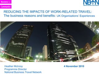 REDUCING THE IMPACTS OF WORK-RELATED TRAVEL:
The business reasons and benefits: UK Organisations’ Experiences
Heather McInroy 4 November 2010
Programme Director
National Business Travel Network
 