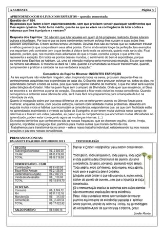 A SEMENTE                                                                                           Página 3

APRENDENDO COM O LIVRO DOS ESPÍRITOS – questão comentada
Questão de nº 894.
Há pessoas que fazem o bem espontaneamente, sem que precisem vencer quaisquer sentimentos que
lhes sejam opostos. Terão tanto mérito, quanto as que se vêem na contingência de lutar contra a
natureza que lhes é própria e a vencem?

Resposta dos Espíritos: “Só não têm que lutar aqueles em quem já há progresso realizado. Esses lutaram
outrora e triunfaram. Por isso é que os bons sentimentos nenhum esforço lhes custam e suas ações lhes
parecem simplíssimas. O bem se lhes tornou um hábito. Devidas lhes são as honras que se costumam tributar
a velhos guerreiros que conquistaram seus altos postos. Como ainda estais longe da perfeição, tais exemplos
vos espantam pelo contraste com o que tendes à vista e tanto mais os admirais, quanto mais raros são. Ficai
sabendo, porém, que, nos mundos mais adiantados do que o vosso, constitui a regra o que entre vós
representa a exceção. Em todos os pontos desses mundos, o sentimento do bem é espontâneo, porque
somente bons Espíritos os habitam. Lá, uma só intenção maligna seria monstruosa exceção. Eis por que neles
os homens são ditosos. O mesmo se dará na Terra, quando a Humanidade se houver transformado, quando
compreender e praticar a caridade na sua verdadeira acepção.”

                            Comentário do Espírito Miramez: INGENTES ESFORÇOS
 As leis espirituais não violentam ninguém; elas, inspirando todos os seres, procuram despertar-lhes os
conhecimentos adquiridos nas experiências de cada dia. O Espírito deve procurar esforçar-se, todos os dias, no
aprendizado comum a todos os seres, pois que neste ingente trabalho de melhorar, o que lhe faltar será suprido
pelas bênçãos do Criador. Não há quem fique sem o amparo da Divindade. Onde quer que estejamos, aí Deus
se encontra e, se abrirmos a porta do coração, Ele passará a ficar mais visível na nossa consciência. Quando
começamos a entender essa ciência de vida, será mais fácil nos prepararmos para o banquete de luz na
intimidade da vida.
Quanto à indagação sobre por que essa diferença de uns se esforçarem usando as últimas forças para
melhorar, enquanto outros, com poucos esforços, vencem com facilidade muitos problemas, deixando em
seguida muitos vícios e hábitos que incomodam a consciência, respondemos que, os que com facilidade estão
no aprendizado assimilando e vivendo as lições do Evangelho, é por terem muita vivência neste campo de
reformas e a tiveram em vidas passadas, ao passo que os companheiros que encontram muitas dificuldades no
aprendizado, podem estar começando agora as mudanças internas. (...)
Os maiores demônios que conhecemos são as nossas fraquezas, que se chamam orgulho, ciúme, inveja,
egoísmo, ingratidão e preguiça. Daí, partimos para muitos outros que moram dentro de nós.
 Trabalhemos para transformá-los no amor – este o nosso trabalho individual, estabelecendo luz nos nossos
corações e paz nas nossas consciências.

PRESTANDO CONTAS:
BALANCETE FINACEIRO-OUTUBRO DE 2011               TEXTO REFLEXÃO
 