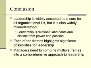 Conclusion
 Leadership is widely accepted as a cure for
all organizational ills, but it is also widely
misunderstood.
 Leadership is relational and contextual,
distinct from power and position
 Each of the frames highlights significant
possibilities for leadership
 Managers need to combine multiple frames
into a comprehensive approach to leadership
 