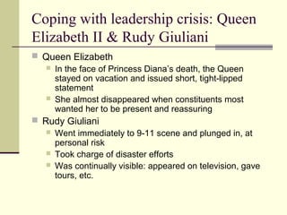 Coping with leadership crisis: Queen
Elizabeth II & Rudy Giuliani
 Queen Elizabeth
 In the face of Princess Diana’s death, the Queen
stayed on vacation and issued short, tight-lipped
statement
 She almost disappeared when constituents most
wanted her to be present and reassuring
 Rudy Giuliani
 Went immediately to 9-11 scene and plunged in, at
personal risk
 Took charge of disaster efforts
 Was continually visible: appeared on television, gave
tours, etc.
 