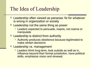 The Idea of Leadership
 Leadership often viewed as panacea: fix for whatever
is wrong in organization or society
 Leadership not the same thing as power
 Leaders expected to persuade, inspire, not coerce or
manipulate
 Leadership is distinct from authority
 Authority produces obedience because legitimated to
make certain decisions
 Leadership vs. management
 Leaders think long-term, look outside as well as in,
influence beyond their formal jurisdiction, have political
skills, emphasize vision and renewal,
 