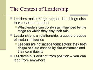 The Context of Leadership
 Leaders make things happen, but things also
make leaders happen
 What leaders can do always influenced by the
stage on which they play their role
 Leadership is a relationship, a subtle process
of mutual influence
 Leaders are not independent actors: they both
shape and are shaped by circumstances and
their constituents
 Leadership is distinct from position – you can
lead from anywhere
 