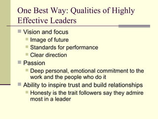 One Best Way: Qualities of Highly
Effective Leaders
 Vision and focus
 Image of future
 Standards for performance
 Clear direction
 Passion
 Deep personal, emotional commitment to the
work and the people who do it
 Ability to inspire trust and build relationships
 Honesty is the trait followers say they admire
most in a leader
 