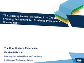 The Learning Innovation
                        Network: A Ground-
breaking Framework for
                        Academic Professional
Development




 The Coordinator’s Experience
 Dr Niamh Rushe
 Learning Innovation Network Coordinator
 Institutes of Technology Ireland
 
