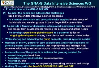 The GNA-G Data Intensive Sciences WG
 Principal aims of the GNA-G DIS WG:
(1) To meet the needs and address the challenges
faced by major data intensive science programs
 In a manner consistent and compatible with support for the needs of
individuals and smaller groups in the at large A&R communities
(2) To provide a forum for discussion, a framework and shared tools for short
and longer term developments meeting the program and group needs
 To develop a persistent global testbed as a platform, to foster
ongoing developments among the science and network communities
 While sharing and advancing the (new) concepts, tools & systems needed
 Members of the WG partner in joint deployments and/or developments of
generally useful tools and systems that help operate and manage R&E
networks with limited resources across national and regional boundaries
 A special focus of the group is to address the growing demand for
 Network-integrated workflows
 Comprehensive cross-institution data management
 Automation, and
 Federated infrastructures encompassing networking, compute, and storage
 Working Closely with the AutoGOLE/SENSE WG, NRP and GRP
1
1
Charter: https://www.dropbox.com/s/4my5mjl8xd8a3y9/GNA-G_DataIntensiveSciencesWGCharter.docx?dl=0
 