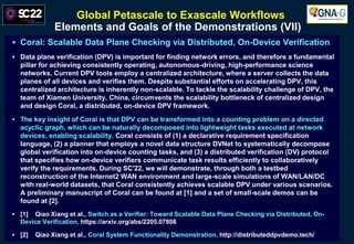 Global Petascale to Exascale Workflows
Elements and Goals of the Demonstrations (VII)
 Coral: Scalable Data Plane Checking via Distributed, On-Device Verification
 Data plane verification (DPV) is important for finding network errors, and therefore a fundamental
pillar for achieving consistently operating, autonomous-driving, high-performance science
networks. Current DPV tools employ a centralized architecture, where a server collects the data
planes of all devices and verifies them. Despite substantial efforts on accelerating DPV, this
centralized architecture is inherently non-scalable. To tackle the scalability challenge of DPV, the
team of Xiamen University, China, circumvents the scalability bottleneck of centralized design
and design Coral, a distributed, on-device DPV framework.
 The key insight of Coral is that DPV can be transformed into a counting problem on a directed
acyclic graph, which can be naturally decomposed into lightweight tasks executed at network
devices, enabling scalability. Coral consists of (1) a declarative requirement specification
language, (2) a planner that employs a novel data structure DVNet to systematically decompose
global verification into on-device counting tasks, and (3) a distributed verification (DV) protocol
that specifies how on-device verifiers communicate task results efficiently to collaboratively
verify the requirements. During SC'22, we will demonstrate, through both a testbed
reconstruction of the Internet2 WAN environment and large-scale simulations of WAN/LAN/DC
with real-world datasets, that Coral consistently achieves scalable DPV under various scenarios.
A preliminary manuscript of Coral can be found at [1] and a set of small-scale demos can be
found at [2].
 [1] Qiao Xiang et al., Switch as a Verifier: Toward Scalable Data Plane Checking via Distributed, On-
Device Verification, https://arxiv.org/abs/2205.07808
 [2] Qiao Xiang et al., Coral System Functionality Demonstration, http://distributeddpvdemo.tech/
 
