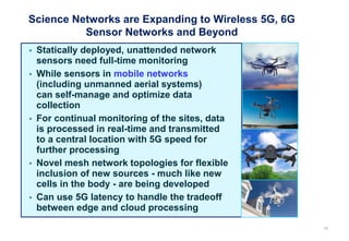 Science Networks are Expanding to Wireless 5G, 6G
Sensor Networks and Beyond
62
 Statically deployed, unattended network
sensors need full-time monitoring
 While sensors in mobile networks
(including unmanned aerial systems)
can self-manage and optimize data
collection
 For continual monitoring of the sites, data
is processed in real-time and transmitted
to a central location with 5G speed for
further processing
 Novel mesh network topologies for flexible
inclusion of new sources - much like new
cells in the body - are being developed
 Can use 5G latency to handle the tradeoff
between edge and cloud processing
 