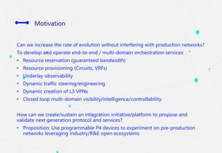 Motivation
Can we increase the rate of evolution without interfering with production networks?
To develop and operate end-to-end / multi-domain orchestration services:
• Resource reservation (guaranteed bandwidth)
• Resource provisioning (Circuits, VRFs)
• Underlay observability
• Dynamic traffic steering/engineering
• Dynamic creation of L3 VPNs
• Closed loop multi-domain visibility/intelligence/controllability
How can we create/sustain an integration initiative/platform to propose and
validate next generation protocol and services?
• Proposition: Use programmable P4 devices to experiment on pre-production
networks leveraging industry/R&E open ecosystems
 
