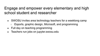 Engage and empower every elementary and high
school student and researcher
● SWOSU invites area technology teachers for a weeklong camp
○ Esports, graphic design, Microsoft, and programming
● Full day on teaching programming
● Teachers run jobs on jupyter.swosu.edu
 