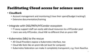 Facilitating Cloud access for science users
• CloudBank
• Account management and monitoring (I love their spend/budget tracking!)
• Extensive documentation/training
• Integrate with OSG/PATh/HTCondor ecosystem
• IT-savvy support staff can easily add cloud resources to a HTCondor pool
• Users see only HTCondor, cloud HW no different that on-prem HW
• Kubernetes (k8s) to the rescue
• All Cloud Providers expose a Kubernetes interface, too
• Cloud k8s feels like on-prem k8s (at least for compute)
• Kubernetes federation can make it completely transparent, e.g. from Nautilus
13
 