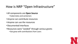 How is NRP “Open Infrastructure”
•All components are Open Source
• Kubernetes and containers
•Anyone can contribute resources
•Anyone can use the resources
•Documented Interfaces
•Resources were ”seeded” through various grants
• But grew with contributions from users
 