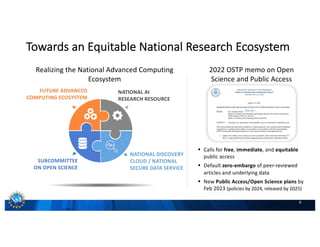 9
2022 OSTP memo on Open
Science and Public Access
§ Calls for free, immediate, and equitable
public access
§ Default zero-embargo of peer-reviewed
articles and underlying data
§ New Public Access/Open Science plans by
Feb 2023 (policies by 2024, released by 2025)
Towards an Equitable National Research Ecosystem
NATIONAL DISCOVERY
CLOUD / NATIONAL
SECURE DATA SERVICE
SUBCOMMITTEE
ON OPEN SCIENCE
NATIONAL AI
RESEARCH RESOURCE
FUTURE ADVANCED
COMPUTING ECOSYSTEM
Realizing the National Advanced Computing
Ecosystem
 