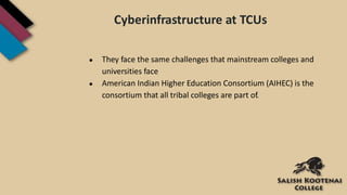 Cyberinfrastructure at TCUs
● They face the same challenges that mainstream colleges and
universities face
● American Indian Higher Education Consortium (AIHEC) is the
consortium that all tribal colleges are part of.
 