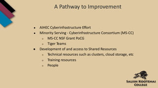 A Pathway to Improvement
● AIHEC Cyberinfrastructure Effort
● Minority Serving - Cyberinfrastructure Consortium (MS-CC)
○ MS-CC NSF Grant PoCG
○ Tiger Teams
● Development of and access to Shared Resources
○ Technical resources such as clusters, cloud storage, etc
○ Training resources
○ People
 