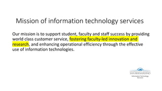 Mission of information technology services
Our mission is to support student, faculty and staff success by providing
world class customer service, fostering faculty-led innovation and
research, and enhancing operational efficiency through the effective
use of information technologies.
 