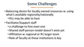 Some Challenges
•Balancing desire for locally owned resources w. using
what’s available regionally/nationally
•R1s may be able to host
•Facilitator/Support staff
•a challenge to hire even one
•Shared staff person model doesn’t exist yet
•Affiliation w. regional or R1 larger team
•Role of faculty at these institutions is key
 