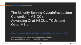 [ 83 ]
Fourth National Research Platform (4NRP) | February 10, 2023
Ana Hunsinger, VP Community Engagement, Internet2
NSF Awards # OAC-2137123 and OAC-2234326
The Minority Serving-Cyberinfrastructure
Consortium (MS-CC):
Advancing CI at HBCUs, TCUs, and
Other MSIs
 