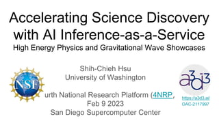 Accelerating Science Discovery
with AI Inference-as-a-Service
High Energy Physics and Gravitational Wave Showcases
Shih-Chieh Hsu
University of Washington
Fourth National Research Platform (4NRP)
Feb 9 2023
San Diego Supercomputer Center
https://a3d3.ai/
OAC-2117997
 