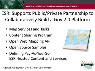 ESRI Supports Public/Private Partnership to Collaboratively Build a Gov 2.0 PlatformMap Services and TasksContent Sharing ProgramOpen Web Mapping APIOpen Source SamplesDefining Pay-As-You-Go ESRI-hosted Content and ServicesSupport you support Gov 2.0 with your content