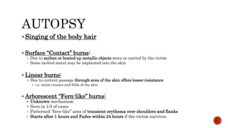  Singing of the body hair
 Surface “Contact” burns:
• Due to molten or heated up metallic objects worn or carried by the victim
• Some melted metal may be implanted into the skin
 Linear burns:
 Due to current passage through area of the skin offers lesser resistance
 i.e. moist creases and folds of the skin
 Arborescent “Fern-like” burns:
 Unknown mechanism
 Seen in 1/3 of cases
• Patterned “fern-like” area of transient erythema over shoulders and flanks
• Starts after 1 hours and Fades within 24 hours if the victim survives
 