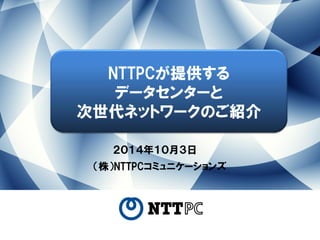 ２０１４年１０月３日 
（株）NTTPCコミュニケーションズ 
NTTPCが提供する 
データセンターと 
次世代ネットワークのご紹介  