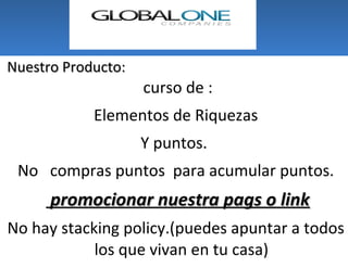 Nuestro Producto:
                    curso de :
            Elementos de Riquezas
                    Y puntos.
 No compras puntos para acumular puntos.
      promocionar nuestra pags o link
No hay stacking policy.(puedes apuntar a todos
            los que vivan en tu casa)
 