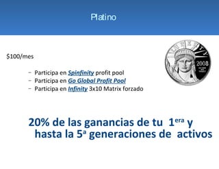 Platino



$100/mes

      −    Participa en Spinfinity profit pool
      −    Participa en Go Global Profit Pool
      −    Participa en Infinity 3x10 Matrix forzado




      20% de las ganancias de tu 1 y                   era

       hasta la 5a generaciones de activos
 