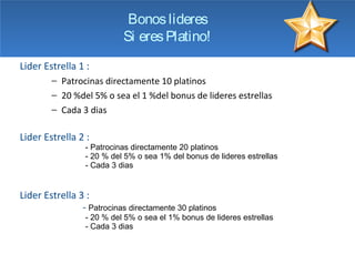 Bonos lideres
                           Si eres Platino!
Lider Estrella 1 :
        − Patrocinas directamente 10 platinos
                                                              1
        − 20 %del 5% o sea el 1 %del bonus de lideres estrellas
        − Cada 3 dias

Lider Estrella 2 :
                 - Patrocinas directamente 20 platinos
                 - 20 % del 5% o sea 1% del bonus de lideres estrellas
                 - Cada 3 dias


Lider Estrella 3 :
                - Patrocinas directamente 30 platinos
                 - 20 % del 5% o sea el 1% bonus de lideres estrellas
                 - Cada 3 dias
 