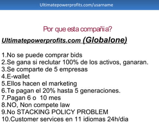 Ultimatepowerprofits.com/usarname




              Por que esta compañia?
Ultimatepowerprofits.com (Globalone)

1.No se puede comprar bids
2.Se gana si reclutar 100% de los activos, ganaran.
3.Se comparte de 5 empresas
4.E-wallet
5.Ellos hacen el marketing
6.Te pagan el 20% hasta 5 generaciones.
7.Pagan 6 o 10 mes
8.NO, Non compete law
9.No STACKING POLICY PROBLEM
10.Customer services en 11 idiomas 24h/dia
 