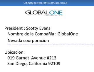 Ultimatepowerprofits.com/username




Président : Scotty Evans
 Nombre de la Compañia : GlobalOne
 Nevada coorporacion
 http://nvsos.gov/sosentitysearch/CorpDetails.aspx?lx8nvq=UW%252bL4JCDbN%252fAN38seozLSg%



Ubicacion:
 919 Garnet Avenue #213
 San Diego, California 92109
 