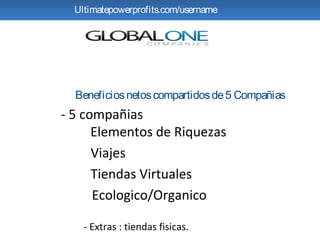 Ultimatepowerprofits.com/username




  Beneficios netos compartidos de 5 Compañias
- 5 compañias
      Elementos de Riquezas
      Viajes
      Tiendas Virtuales
      Ecologico/Organico

    - Extras : tiendas fisicas.
 
