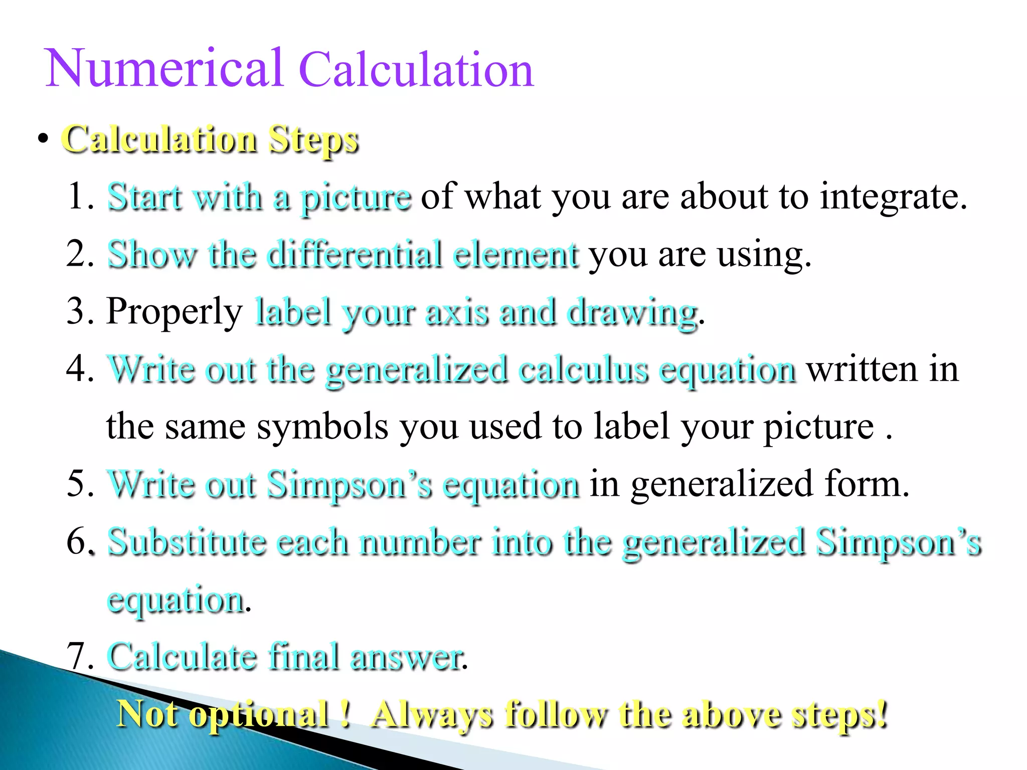 Numerical Calculation
• Calculation Steps
1. Start with a picture of what you are about to integrate.
2. Show the differential element you are using.
3. Properly label your axis and drawing.
4. Write out the generalized calculus equation written in
the same symbols you used to label your picture .
5. Write out Simpson’s equation in generalized form.
6. Substitute each number into the generalized Simpson’s
equation.
7. Calculate final answer.
Not optional ! Always follow the above steps!
 